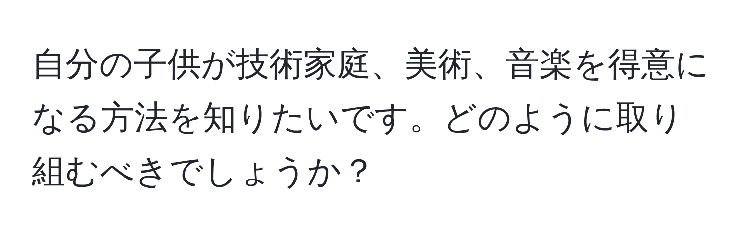 自分の子供が技術家庭、美術、音楽を得意になる方法を知りたいです。どのように取り組むべきでしょうか？