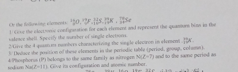 Or the following elements: _8^(16)O, _9^(19)F, _(16)^(32)S, _(19)^(39)K, _(34)^(78)Se
1/ Give the electronic configuration for each element and represent the quantum bins in the 
valence shell. Specify the number of single electrons. 
2/Give the 4 quantum numbers characterizing the single electron in element _(+1)^(39)K. 
3/ Deduce the position of these elements in the periodic table (period, group, column). 
4/Phosphorus (P) belongs to the same family as nitrogen N(Z=7) and to the same period as 
sodium Na(Z=11). Give its configuration and atomic number.
45-71+6|