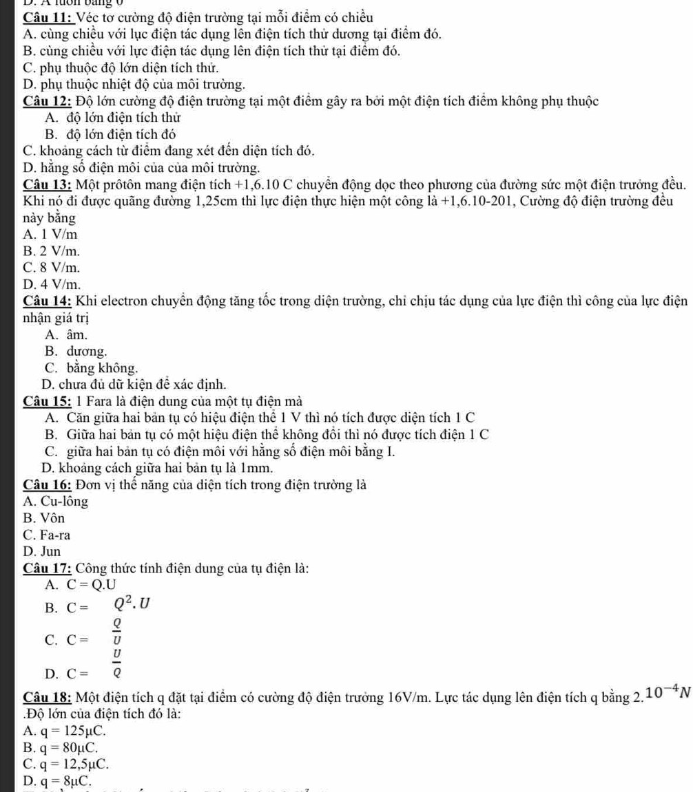 A lưôn bang 0
Câu 11: Véc tơ cường độ điện trường tại mỗi điểm có chiều
A. cùng chiều với lục điện tác dụng lên điện tích thử dương tại điểm đó.
B. cùng chiều với lực điện tác dụng lên điện tích thử tại điểm đó.
C. phụ thuộc độ lớn diện tích thứ.
D. phụ thuộc nhiệt độ của môi trường.
Câu 12: Độ lớn cường độ điện trường tại một điểm gây ra bởi một điện tích điểm không phụ thuộc
A. độ lớn điện tích thử
B. độ lớn điện tích đó
C. khoảng cách từ điểm đang xét đến diện tích đó.
D. hằng số điện môi của của môi trường.
Câu 13: Một prôtôn mang điện tích +1,6.10 C chuyển động dọc theo phương của đường sức một điện trưởng đều.
Khi nó đi được quãng đường 1,25cm thì lực điện thực hiện một công là -1,6.1 -201 , Cường độ điện trường đều
này bằng
A. 1 V/m
B. 2 V/m.
C. 8 V/m.
D. 4 V/m.
Câu 14: Khi electron chuyển động tăng tốc trong diện trường, chỉ chịu tác dụng của lực điện thì công của lực điện
nhận giá trị
A. âm.
B. dương.
C. bằng không.
D. chưa đủ dữ kiện để xác định.
Câu 15: 1 Fara là điện dung của một tụ điện mà
A. Căn giữa hai bản tụ có hiệu điện thể 1 V thì nó tích được diện tích 1 C
B. Giữa hai bản tụ có một hiệu điện thể không đồi thì nó được tích điện 1 C
C. giữa hai bản tụ có điện môi với hằng số điện môi bằng I.
D. khoảng cách giữa hai bản tụ là 1mm.
Câu 16: Đơn vị thế năng của điện tích trong điện trường là
A. Cu-lông
B. Vôn
C. Fa-ra
D. Jun
Câu 17: Công thức tính điện dung của tụ điện là:
A. C=Q.U
B. C=Q^2.U
C. C= Q/U 
D. C= U/Q 
Câu 18: Một điện tích q đặt tại điểm có cường độ điện trưởng 16V/m. Lực tác dụng lên điện tích q bằng 2. 10^(-4)N
Độ lớn của điện tích đó là:
A. q=125mu C.
B. q=80mu C.
C. q=12,5mu C.
D. q=8mu C.