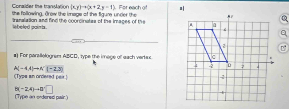 Consider the translation (x,y)to (x+2,y-1). For each of a) 
the following, draw the image of the figure under the 
translation and find the coordinates of the images of the 
labeled points. 
a) For parallelogram ABCD, type the image of each vertex.
A(-4,4)to A'(-2,3)
(Type an ordered pair.)
B(-2,4)to B'□
(Type an ordered pair.)