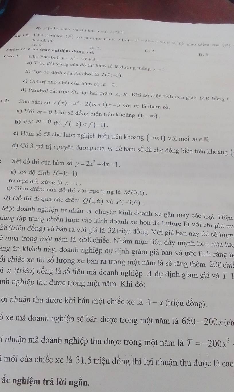 f(x)<0khi</tex> i và chí khí x∈ (-4,20)
hoành là:
au 12: Cho parabol (P) có phương trinh f(x)=x^2-5x+4forall x∈ R Số giao điểm của (P)
A. ()
Phần II. Câu trắc nghiệm đúng sai. B. | C. 2.
Câu 1: Cho Parabol y=x^2-4x+3. p. 3
a) Trục đổi xứng của đồ thị hàm số là đường thằng x=2.
b) Tọa độ đỉnh của Parabol là I(2;-3).
c) Giá trị nhỏ nhất của hàm số là −2 .
d) Parabol cắt trục Ox tại hai điểm A, B . Khi đó diện tích tam giác IAB bằng 1.
2: Cho hàm số f(x)=x^2-2(m+1)x-3 với m là tham số.
a) Với m=0 hàm số đồng biến trên khoảng (1;+∈fty ).
b) Với m=0 thì f(-5)
c) Hàm số đã cho luôn nghịch biến trên khoảng (-∈fty ;1) với mọi m∈ R.
d) Có 3 giá trị nguyên dương của m để hàm số đã cho đồng biến trên khoảng (
Xét đồ thị của hàm số y=2x^2+4x+1.
a) tọa độ đinh I(-1;-1)
b) trục đối xứng là x=1.
c) Giao điểm của đồ thị với trục tung là M(0;1).
d) Đồ thị đi qua các điểm Q(1;6) và P(-3;6).
Một doanh nghiệp tư nhân A chuyên kinh doanh xe gắn máy các loại. Hiện
đang tập trung chiến lược vào kinh doanh xe hon đa Future Fi với chi phí mu
28(triệu đồng) và bán ra với giá là 32 triệu đồng. Với giá bán này thì số lượn
ẽ mua trong một năm là 650 chiếc. Nhằm mục tiêu đầy mạnh hơn nữa lượ
Tang ăn khách này, doanh nghiệp dự định giảm giá bán và ước tính rằng nó
ỗi chiếc xe thì số lượng xe bán ra trong một năm là sẽ tăng thêm 200 chiế
bi  x (triệu) đồng là số tiền mà doanh nghiệp A dự định giảm giá và T 1
anh nghiệp thu được trong một năm. Khi đó:
Lợi nhuận thu được khi bán một chiếc xe là 4-x * (triệu đồng).
ố xe mà doanh nghiệp sẽ bán được trong một năm là 650-200x(ch
vi nhuận mà doanh nghiệp thu được trong một năm là T=-200x^2
á mới của chiếc xe là 31,5 triệu đồng thì lợi nhuận thu được là cao
rắc nghiệm trả lời ngắn.