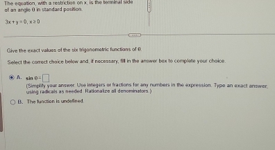 The equation, with a restriction on x, is the terminal side
of an angle 0 in standard position
3x+y=0, x≥ 0
Give the exact values of the six trigonometric functions of (
Select the correct choice below and, if necessary, fill in the answer box to complete your choice
A. sin 0=□
(Simplity your answer. Use integers or fractions for any numbers in the expression. Type an exact answer
using radicals as needed. Rationalize all denominators.)
B. The function is undelined