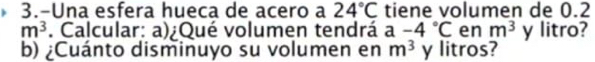 3.-Una esfera hueca de acero a 24°C tiene volumen de 0.2
m^3. Calcular: a)¿Qué volumen tendrá a-4°C en m^3 y litro? 
b) ¿Cuánto disminuyo su volumen en m^3 y litros?