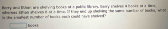 Barry and Ethan are shelving books at a public library. Barry shelves 4 books at a time, 
whereas Ethan shelves 8 at a time. If they end up shelving the same number of books, what 
is the smaliest number of books each could have shelved? 
□ books