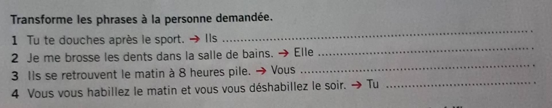 Transforme les phrases à la personne demandée. 
_ 
1 Tu te douches après le sport. Ils 
_ 
2 Je me brosse les dents dans la salle de bains. → Elle 
3 Ils se retrouvent le matin à 8 heures pile. → Vous 
_ 
4 Vous vous habillez le matin et vous vous déshabillez le soir. > Tư 
_