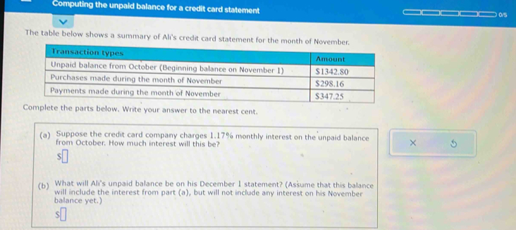 Computing the unpaid balance for a credit card statement 
0/5 
The table below shows a summary of Ali's credit card statement for the month of November. 
(a) Suppose the credit card company charges 1.17% monthly interest on the unpaid balance × 5
from October. How much interest will this be? 
S 
(b) What will Ali's unpaid balance be on his December 1 statement? (Assume that this balance 
will include the interest from part (a), but will not include any interest on his November 
balance yet.) 
S