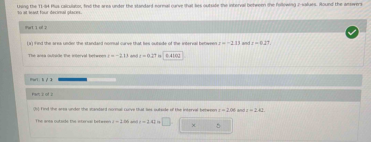 Using the TI-84 Plus calculator, find the area under the standard normal curve that lies outside the interval between the following z-values. Round the answers 
to at least four decimal places. 
Part 1 of 2 
(a) Find the area under the standard normal curve that lies outside of the interval between z=-2.13 and z=0.27. 
The area outside the interval between z=-2.13 and z=0.27 is 0.4102
Part: 1 / 2 
Part 2 of 2 
(b) Find the area under the standard normal curve that lies outside of the interval between z=2.06 and z=2.42. 
The area outside the interval between z=2.06 and z=2.42 is 
×