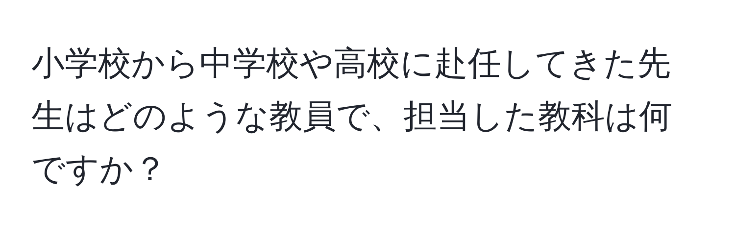 小学校から中学校や高校に赴任してきた先生はどのような教員で、担当した教科は何ですか？