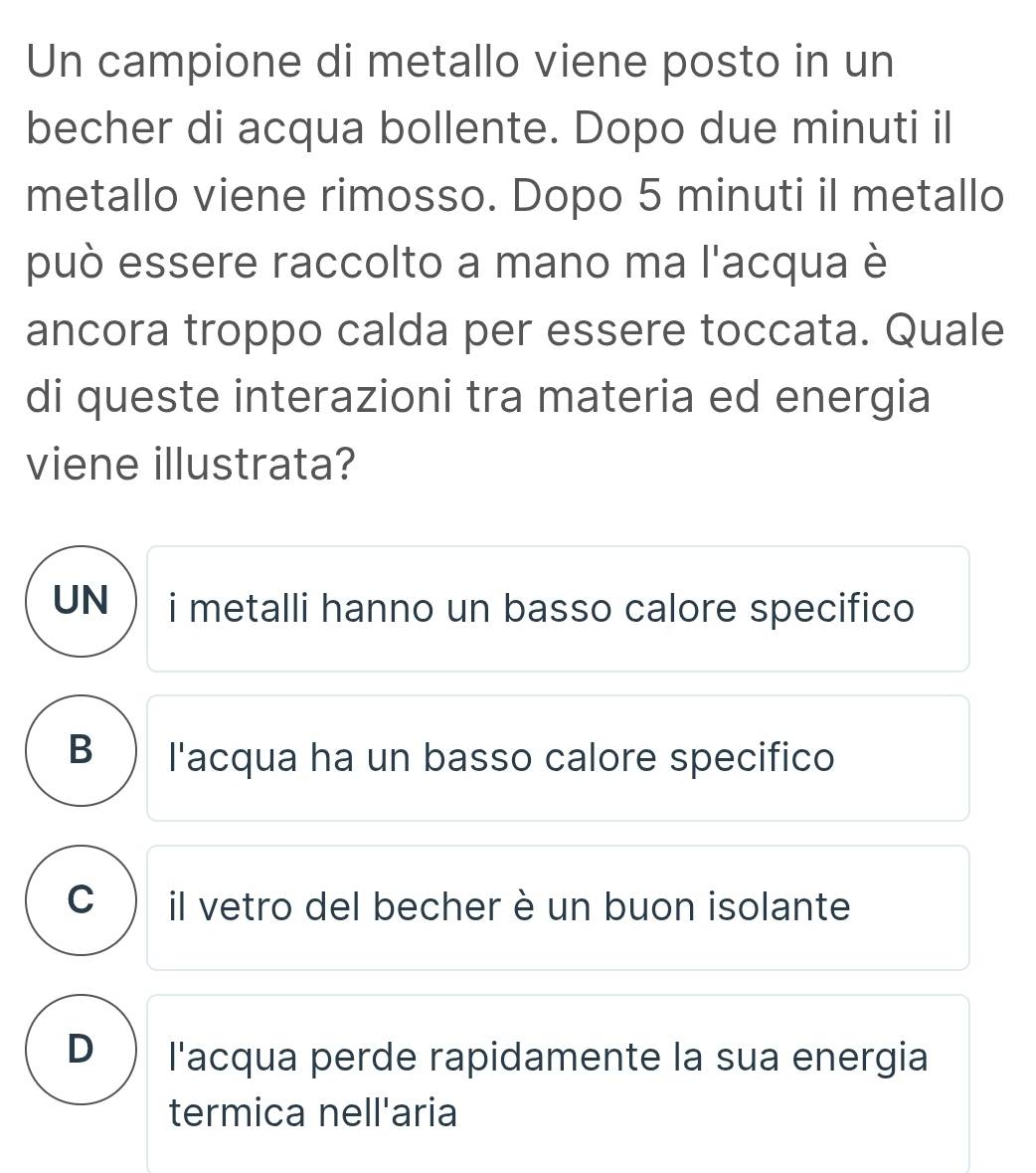 Un campione di metallo viene posto in un
becher di acqua bollente. Dopo due minuti il
metallo viene rimosso. Dopo 5 minuti il metallo
può essere raccolto a mano ma l'acqua è
ancora troppo calda per essere toccata. Quale
di queste interazioni tra materia ed energia
viene illustrata?
UN i metalli hanno un basso calore specifico
B ) l'acqua ha un basso calore specifico
C il vetro del becher è un buon isolante
D l'acqua perde rapidamente la sua energia
termica nell'aria