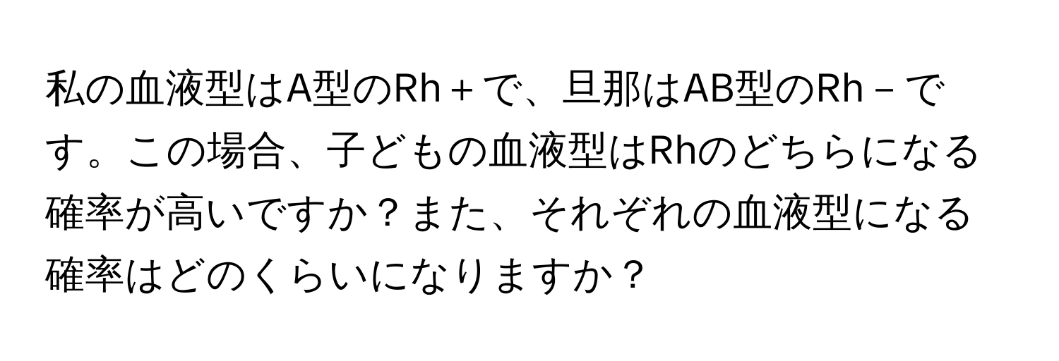 私の血液型はA型のRh＋で、旦那はAB型のRh－です。この場合、子どもの血液型はRhのどちらになる確率が高いですか？また、それぞれの血液型になる確率はどのくらいになりますか？