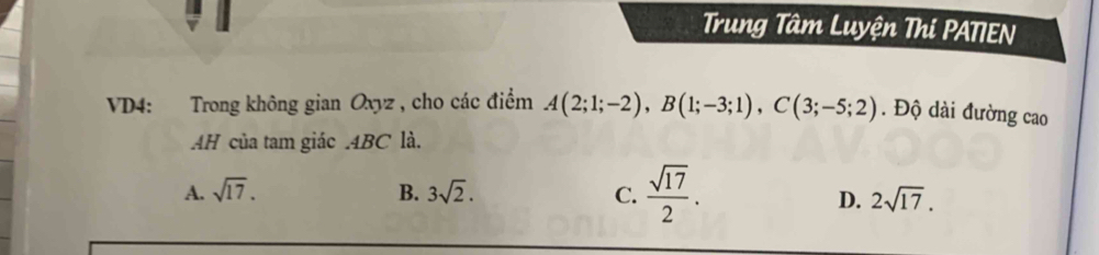 Trung Tâm Luyện Thi PATIEN
VD4: Trong không gian Oxyz , cho các điểm A(2;1;-2), B(1;-3;1), C(3;-5;2). Độ dài đường cao
AH của tam giác . 4BC là.
A. sqrt(17). B. 3sqrt(2). C.  sqrt(17)/2 .
D. 2sqrt(17).