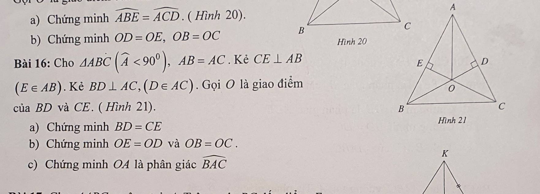 Chứng minh widehat ABE=widehat ACD. ( Hình 20). 
b) Chứng minh OD=OE, OB=OC
Hình 20 
Bài 16: Cho △ ABC(widehat A<90^0), AB=AC. Kẻ CE⊥ AB
(E∈ AB). Kẻ BD⊥ AC, (D∈ AC). Gọi O là giao điểm 
của BD và CE. ( Hình 21). 
a) Chứng minh BD=CE
b) Chứng minh OE=OD và OB=OC. 
c) Chứng minh OA là phân giác widehat BAC