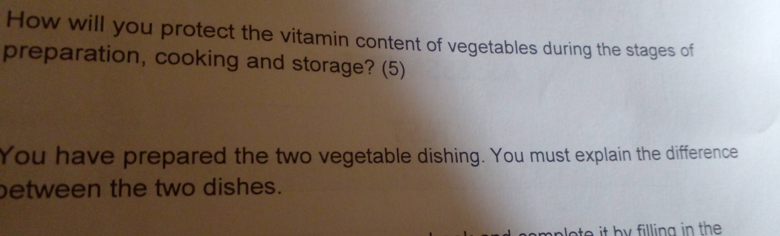 How will you protect the vitamin content of vegetables during the stages of 
preparation, cooking and storage? (5) 
You have prepared the two vegetable dishing. You must explain the difference 
between the two dishes.