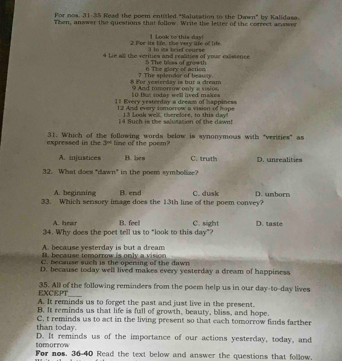 For nos, 31-35 Read the poem entitled “Salutation to the Dawn” by Kalidasa.
Then, answer the questions that follow. Write the letter of the correct answer
1 Look to this day!
2 For its life, the very life of life.
3 In its brief course
4 Lie all the verities and realities of your existence
5 The bliss of growth
6 The glory of action
7 The splendor of beauty
8 For yesterday is but a dream
9 And tomorrow only a vision
10 But today well lived makes
11 Every yesterday a dream of happiness
12 And every tomorrow a vision of hope
13 Look well, therefore, to this day!
14 Such is the salutation of the dawn!
31. Which of the following words below is synonymous with “verities” as
expressed in the 3^(rd) line of the poem?
A. injustices B. lies C. truth D. unrealities
32. What does “dawn” in the poem symbolize?
A. beginning B. end C. dusk D. unborn
33. Which sensory image does the 13th line of the poem convey?
A. hear B. feel C. sight D. taste
34. Why does the poet tell us to “look to this day”?
A. because yesterday is but a dream
B. because tomorrow is only a vision
C. because such is the opening of the dawn
D. because today well lived makes every yesterday a dream of happiness
35. All of the following reminders from the poem help us in our day -to-day lives
_
EXCEPT
A. It reminds us to forget the past and just live in the present.
B. It reminds us that life is full of growth, beauty, bliss, and hope.
C. t reminds us to act in the living present so that each tomorrow finds farther
than today.
D. It reminds us of the importance of our actions yesterday, today, and
tomorrow
For nos. 36-40 Read the text below and answer the questions that follow.
