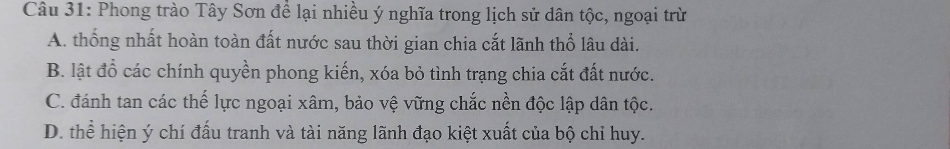 Phong trào Tây Sơn để lại nhiều ý nghĩa trong lịch sử dân tộc, ngoại trừ
A. thống nhất hoàn toàn đất nước sau thời gian chia cắt lãnh thổ lâu dài.
B. lật đồ các chính quyền phong kiến, xóa bỏ tình trạng chia cắt đất nước.
C. đánh tan các thế lực ngoại xâm, bảo vệ vững chắc nền độc lập dân tộc.
D. thể hiện ý chí đấu tranh và tài năng lãnh đạo kiệt xuất của bộ chỉ huy.