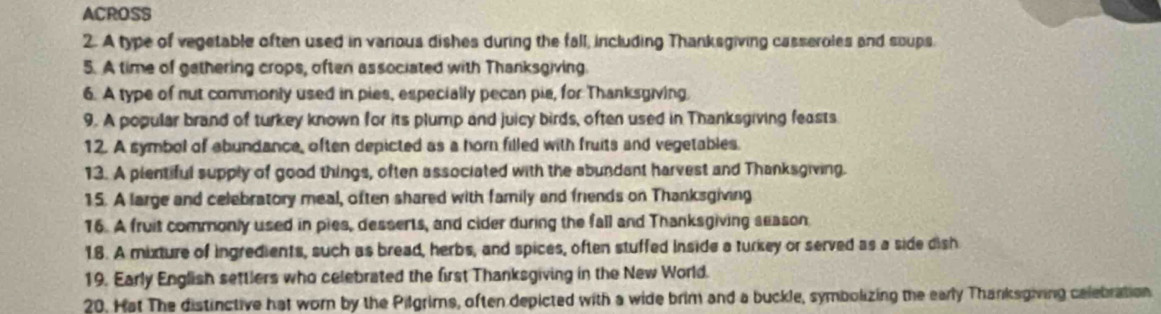 ACROSS 
2. A type of vegetable often used in various dishes during the fall, including Thanksgiving casseroles and soups 
5. A time of gathering crops, often associated with Thanksgiving. 
6. A type of nut commonly used in pies, especially pecan pie, for Thanksgiving. 
9. A popular brand of turkey known for its plump and juicy birds, often used in Thanksgiving feasts 
12. A symbol of abundance, often depicted as a horn filled with fruits and vegetables. 
13. A plentiful supply of good things, often associated with the abundant harvest and Thanksgiving. 
15. A large and celebratory meal, often shared with family and friends on Thanksgiving 
16. A fruit commonly used in pies, desserts, and cider during the fall and Thanksgiving season 
1.8. A mixture of ingredients, such as bread, herbs, and spices, often stuffed inside a turkey or served as a side dish 
19. Early English settlers who celebrated the first Thanksgiving in the New World. 
20. Hat The distinctive hat worn by the Pilgrims, often depicted with a wide brim and a buckle, symbokizing the early Thanksgiving celebration