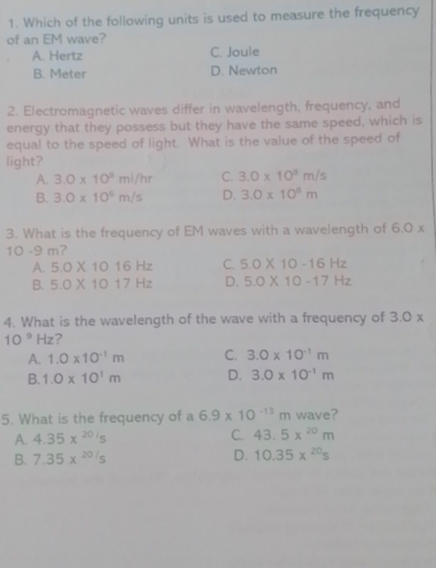 Which of the following units is used to measure the frequency
of an EM wave?
A. Hertz C. Joule
B. Meter D. Newton
2. Electromagnetic waves differ in wavelength, frequency, and
energy that they possess but they have the same speed, which is
equal to the speed of light. What is the value of the speed of
light?
A. 3.0* 10^8mi/hr C. 3.0* 10^3m/s
B. 3.0* 10^6m/s D. 3.0* 10^8m
3. What is the frequency of EM waves with a wavelength of 6.0*
10 -9 m?
A. 5.0* 1016Hz C. 5.0* 10-16Hz
B. 5.0* 1017Hz D. 5.0* 10-17Hz
4. What is the wavelength of the wave with a frequency of 3.0 x
10^9Hz ?
A. 1.0* 10^(-1)m C. 3.0* 10^(-1)m
B. 1.0* 10^1m D. 3.0* 10^(-1)m
5. What is the frequency of a 6.9* 10^(-13)m wave?
A. 4.35x^(20/5) C. 43.5x^(20)m
B. 7.35x^(20/5) D. 10.35x^(20)s