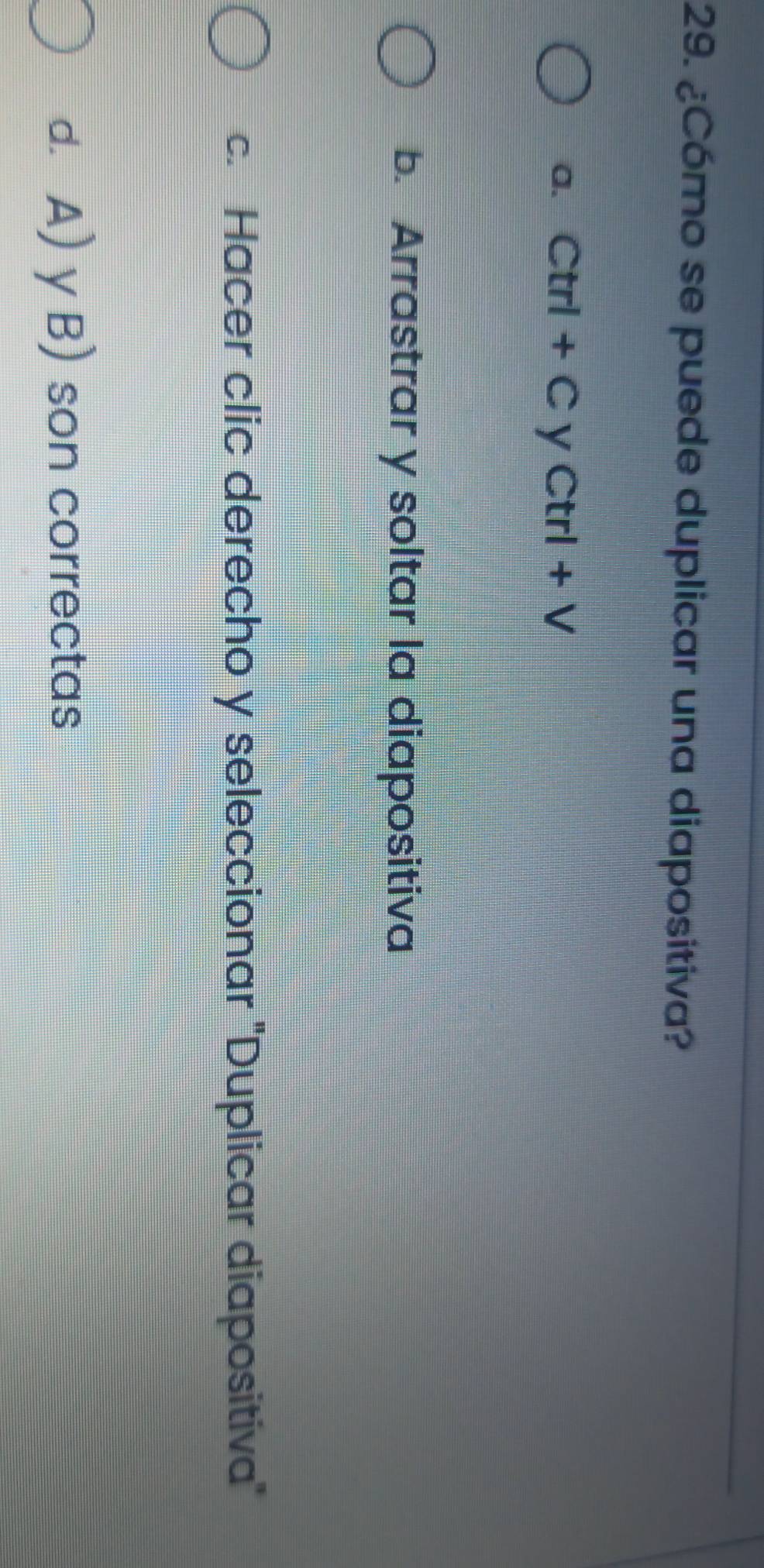 ¿Cómo se puede duplicar una diapositiva?
a. Ctrl+CyCtrl+V
b. Arrastrar y soltar la diapositiva
c. Hacer clic derecho y seleccionar ''Duplicar diapositiva''
d. A) y B) son correctas