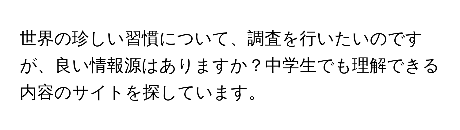 世界の珍しい習慣について、調査を行いたいのですが、良い情報源はありますか？中学生でも理解できる内容のサイトを探しています。