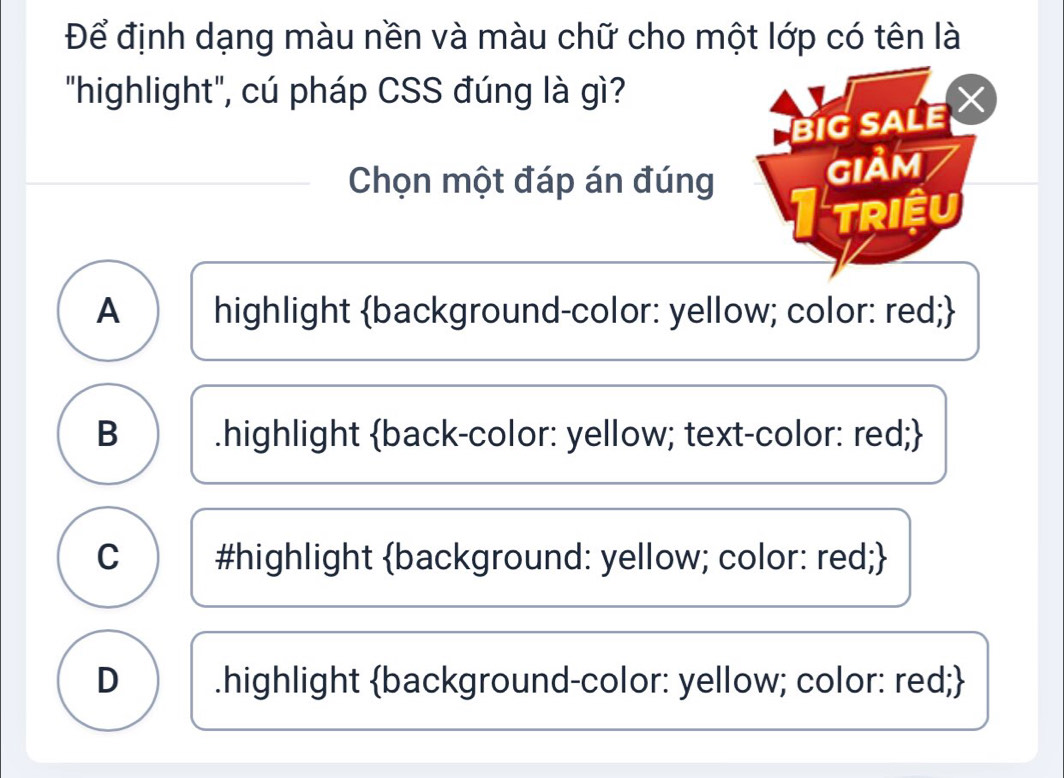 Để định dạng màu nền và màu chữ cho một lớp có tên là
"highlight", cú pháp CSS đúng là gì?
BIG SALE 
Chọn một đáp án đúng
GIảM
TRIEU
A highlight background-color: yellow; color: red;
B .highlight back-color: yellow; text-color: red;
C #highlight background: yellow; color: red;
D .highlight background-color: yellow; color: red;