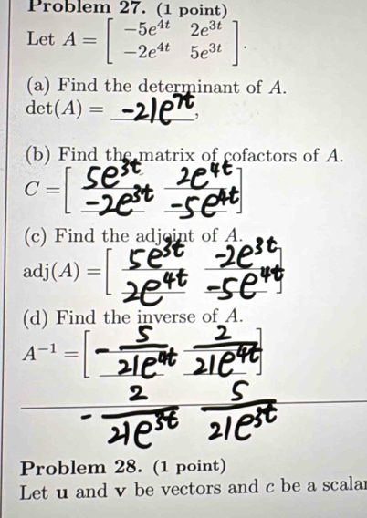 Problem 27. (1 point) 
Let A=beginbmatrix -5e^(4t)&2e^(3t) -2e^(4t)&5e^(3t)endbmatrix. 
(a) Find the determinant of A.
det(A)= _, 
(b) Find the matrix of cofactors of A.
C=
(c) Find the adjoint of A.
adj(A)=
(d) Find the inverse of A. 
_
A^(-1)=
Problem 28. (1 point) 
Let u and v be vectors and c be a scalar