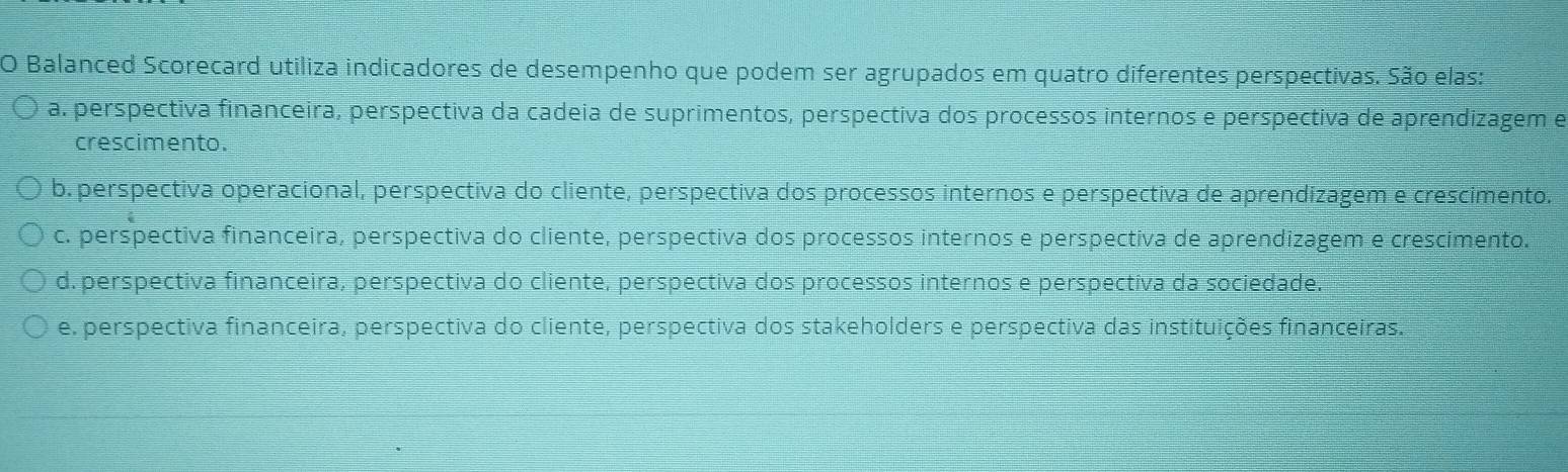 Balanced Scorecard utiliza indicadores de desempenho que podem ser agrupados em quatro diferentes perspectivas. São elas:
a. perspectiva financeira, perspectiva da cadeia de suprimentos, perspectiva dos processos internos e perspectiva de aprendizagem e
crescimento.
b. perspectiva operacional, perspectiva do cliente, perspectiva dos processos internos e perspectiva de aprendizagem e crescimento.
c. perspectiva financeira, perspectiva do cliente, perspectiva dos processos internos e perspectiva de aprendizagem e crescimento.
d. perspectiva financeira, perspectiva do cliente, perspectiva dos processos internos e perspectiva da sociedade.
e. perspectiva financeira, perspectiva do cliente, perspectiva dos stakeholders e perspectiva das instituições financeiras.