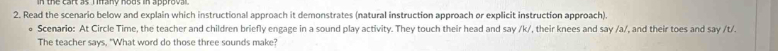 Read the scenario below and explain which instructional approach it demonstrates (natural instruction approach or explicit instruction approach). 
Scenario: At Circle Time, the teacher and children briefly engage in a sound play activity. They touch their head and say /k/, their knees and say /a/, and their toes and say /t/. 
The teacher says, "What word do those three sounds make?