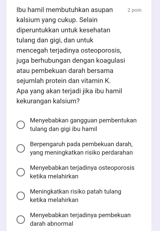 Ibu hamil membutuhkan asupan 2 poin
kalsium yang cukup. Selain
diperuntukkan untuk kesehatan
tulang dan gigi, dan untuk
mencegah terjadinya osteoporosis,
juga berhubungan dengan koagulasi
atau pembekuan darah bersama
sejumlah protein dan vitamin K.
Apa yang akan terjadi jika ibu hamil
kekurangan kalsium?
Menyebabkan gangguan pembentukan
tulang dan gigi ibu hamil
Berpengaruh pada pembekuan darah,
yang meningkatkan risiko perdarahan
Menyebabkan terjadinya osteoporosis
ketika melahirkan
Meningkatkan risiko patah tulang
ketika melahirkan
Menyebabkan terjadinya pembekuan
darah abnormal