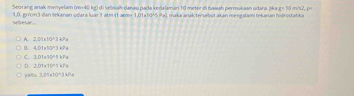 Seorang anak menyelam (m=40kg) ) di sebuah danau pada kedalaman 10 meter di bawah permukaan udara. Jika g=10m/s2, rho =
1,0. gr/cm3 dan tekanan udara luar 1 atm (1atm=1,01* 10^(wedge)5Pa) , maka anak tersebut akan mengalami tekanan hidrostatika
sebesar...
A. 2,01* 10^(wedge)3kPa
B. 4,01* 10^(wedge)3kPa
C. 3,01* 10^(wedge)1kPa
D. 2,01* 10^(wedge)1kPa
yaitu. 3,01* 10^(wedge)3kPa