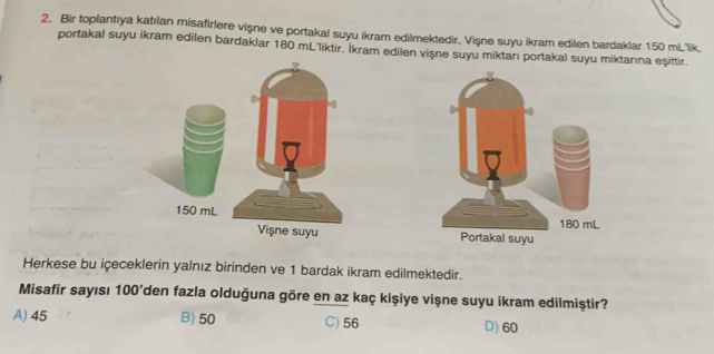 Bir toplantıya katılan misafirlere vişne ve portakal suyu ikram edilmektedir. Vişne suyu ikram edilen bardaklar 150 mLlik.
portakal suyu ikram edilen bardaklar 180 mL 'liktir. Ikram edilen vişne suyu miktarı portakal suyu miktarına eşittir.
150 mL
Vişne suyu 
Herkese bu içeceklerin yalnız birinden ve 1 bardak ikram edilmektedir.
Misafir sayısı 100 'den fazla olduğuna göre en az kaç kişiye vişne suyu ikram edilmiştir?
A) 45 B) 50 C) 56 D) 60