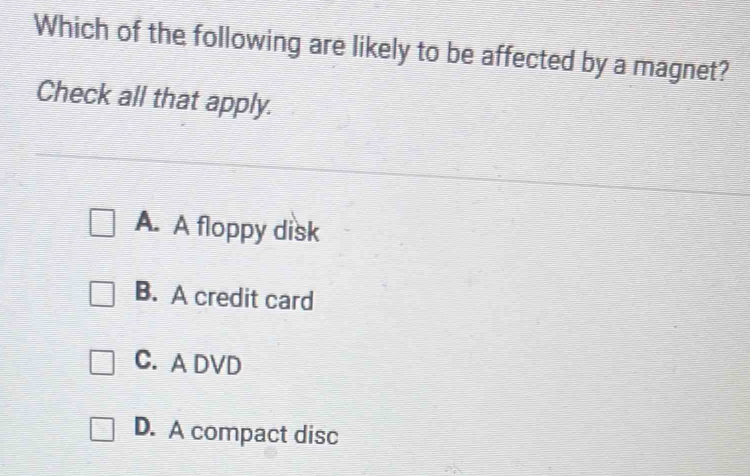 Which of the following are likely to be affected by a magnet?
Check all that apply.
A. A floppy disk
B. A credit card
C. A DVD
D. A compact disc