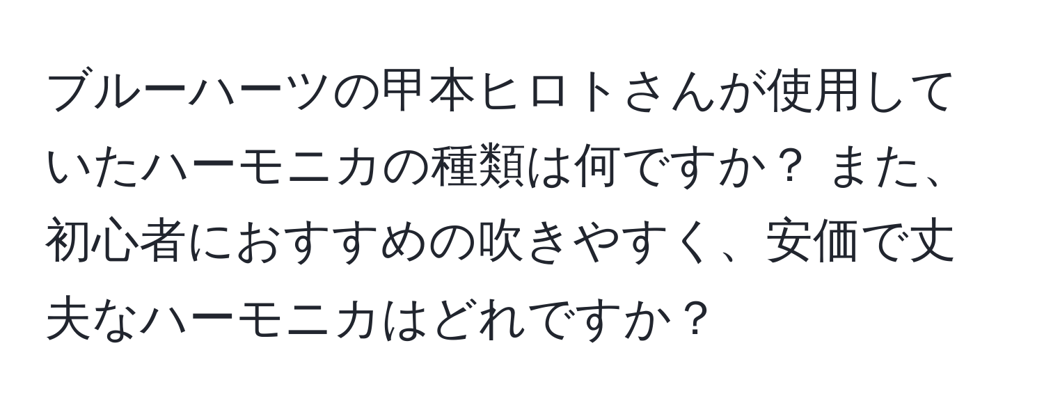 ブルーハーツの甲本ヒロトさんが使用していたハーモニカの種類は何ですか？ また、初心者におすすめの吹きやすく、安価で丈夫なハーモニカはどれですか？