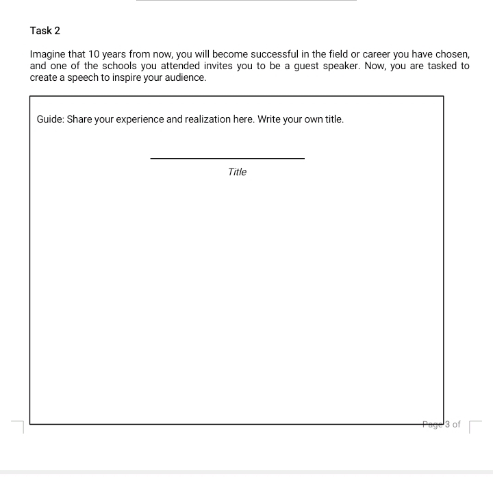 Task 2 
Imagine that 10 years from now, you will become successful in the field or career you have chosen, 
and one of the schools you attended invites you to be a guest speaker. Now, you are tasked to 
create a speech to inspire your audience. 
Guide: Share your experience and realization here. Write your own title. 
Title 
3 of