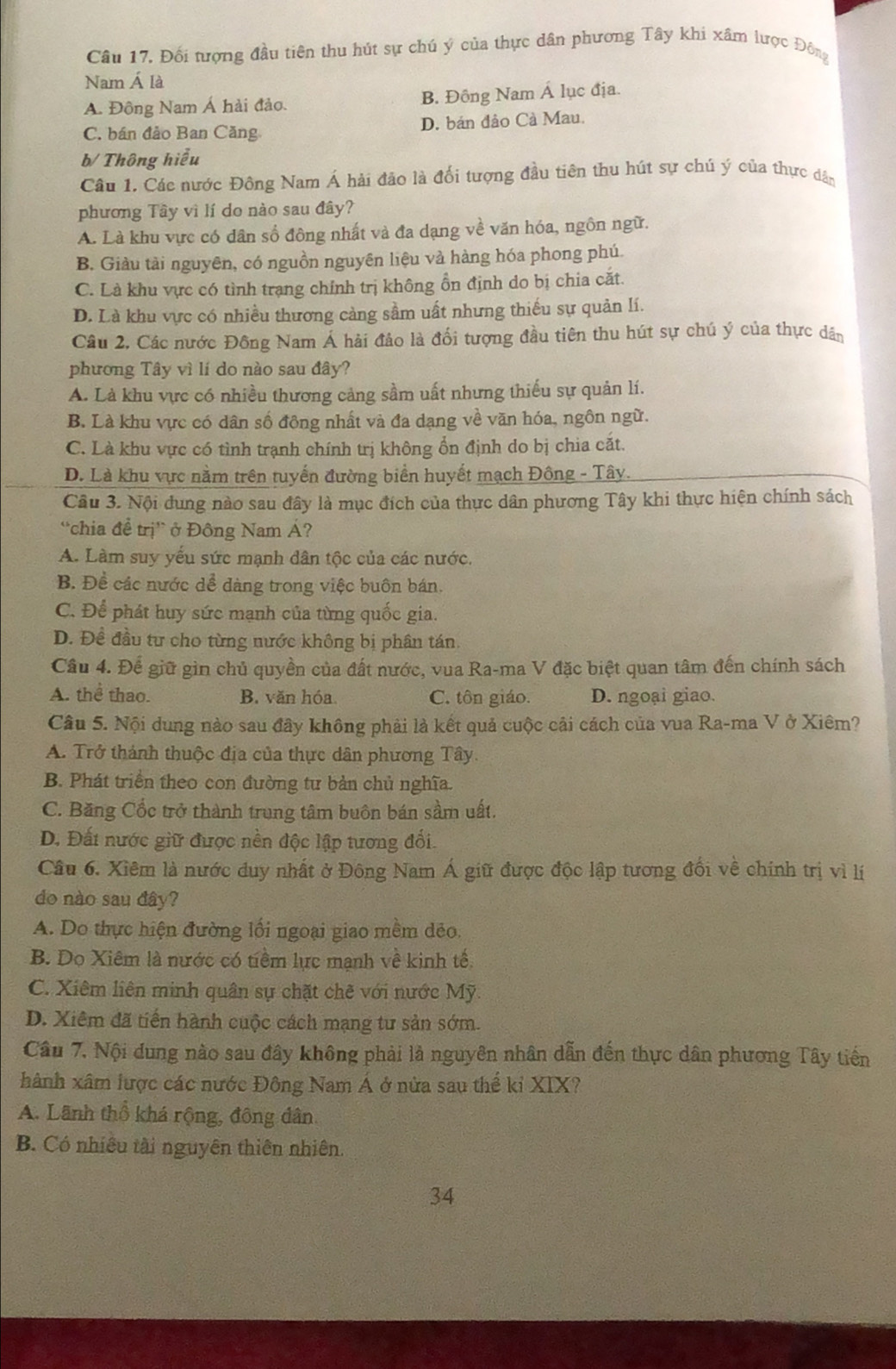 Câu 17, Đối tượng đầu tiên thu hút sự chú ý của thực dân phương Tây khi xâm lược Đông
Nam Á là
A. Động Nam Á hải đảo. B. Đông Nam Á lục địa.
C. bán đảo Ban Căng D. bán đảo Cà Mau.
b/ Thông hiểu
Câu 1, Các nước Đông Nam Á hải đão là đối tượng đầu tiên thu hút sự chú ý của thực dân
phương Tây vì lí do nào sau đây?
A. Là khu vực có dân số đông nhất và đa dạng về văn hóa, ngôn ngữ.
B. Giàu tài nguyên, có nguồn nguyên liệu và hàng hóa phong phú.
C. Là khu vực có tình trạng chính trị không ổn định do bị chia cắt.
D. Là khu vực có nhiều thương cảng sầm uất nhưng thiếu sự quản lí.
Câu 2, Các nước Đông Nam Á hải đảo là đối tượng đầu tiên thu hút sự chú ý của thực dân
phương Tây vì lí do nào sau đây?
A. Là khu vực có nhiều thương cảng sầm uất nhưng thiếu sự quản lí.
B. Là khu vực có dân số đông nhất và đa dạng về văn hóa, ngôn ngữ.
C. Là khu vực có tình trạnh chính trị không ổn định do bị chia cắt.
D. Là khu vực nằm trên tuyển đường biển huyết mạch Đông - Tây.
Câu 3. Nội dung nào sau đây là mục đích của thực dân phương Tây khi thực hiện chính sách
“chia để trị” ở Đông Nam Á?
A. Làm suy yếu sức mạnh dân tộc của các nước.
B. Đề các nước dể dàng trong việc buôn bán.
C. Để phát huy sức mạnh của từng quốc gia.
D. Đề đầu tư cho từng nước không bị phân tán.
Câu 4. Để giữ gìn chủ quyền của đất nước, vua Ra-ma V đặc biệt quan tâm đến chính sách
A. thể thao. B. văn hóa. C. tôn giáo. D. ngoại giao.
Câu 5. Nội dung nào sau đây không phải là kết quả cuộc cải cách của vua Ra-ma V ở Xiêm?
A. Trở thành thuộc địa của thực dân phương Tây.
B. Phát triển theo con đường tư bản chủ nghĩa.
C. Băng Cốc trở thành trung tâm buôn bán sầm uất.
D. Đất nước giữ được nền độc lập tương đối.
Câu 6. Xiêm là nước duy nhất ở Đông Nam Á giữ được độc lập tương đối về chính trị vì lí
do nào sau đây?
A. Do thực hiện đường lối ngoại giao mềm dẻo.
B. Do Xiêm là nước có tiềm lực mạnh về kinh tế.
C. Xiêm liên minh quân sự chặt chẽ với nước Mỹ.
D. Xiêm đã tiến hành cuộc cách mạng tư sản sớm.
Câu 7, Nội dung nào sau đây không phải là nguyên nhân dẫn đến thực dân phương Tây tiền
hành xâm lược các nước Đông Nam Á ở nửa sau thể kỉ XIX?
A. Lãnh thổ khá rộng, đông dân.
B. Có nhiều tài nguyên thiên nhiên.
34