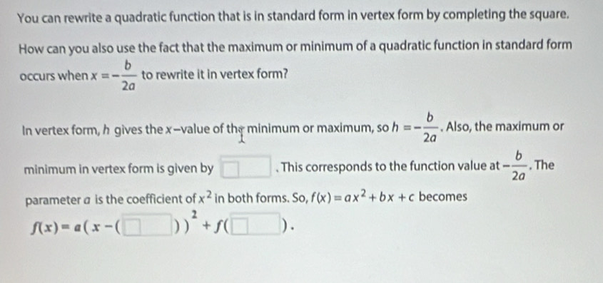 You can rewrite a quadratic function that is in standard form in vertex form by completing the square. 
How can you also use the fact that the maximum or minimum of a quadratic function in standard form 
occurs when x=- b/2a  to rewrite it in vertex form? 
In vertex form, h gives the x -value of the minimum or maximum, so h=- b/2a . Also, the maximum or 
minimum in vertex form is given by □. This corresponds to the function value at - b/2a . The 
parameter a is the coefficient of x^2 in both forms. So, f(x)=ax^2+bx+c becomes
f(x)=a(x-(□ ))^2+f(□ ).