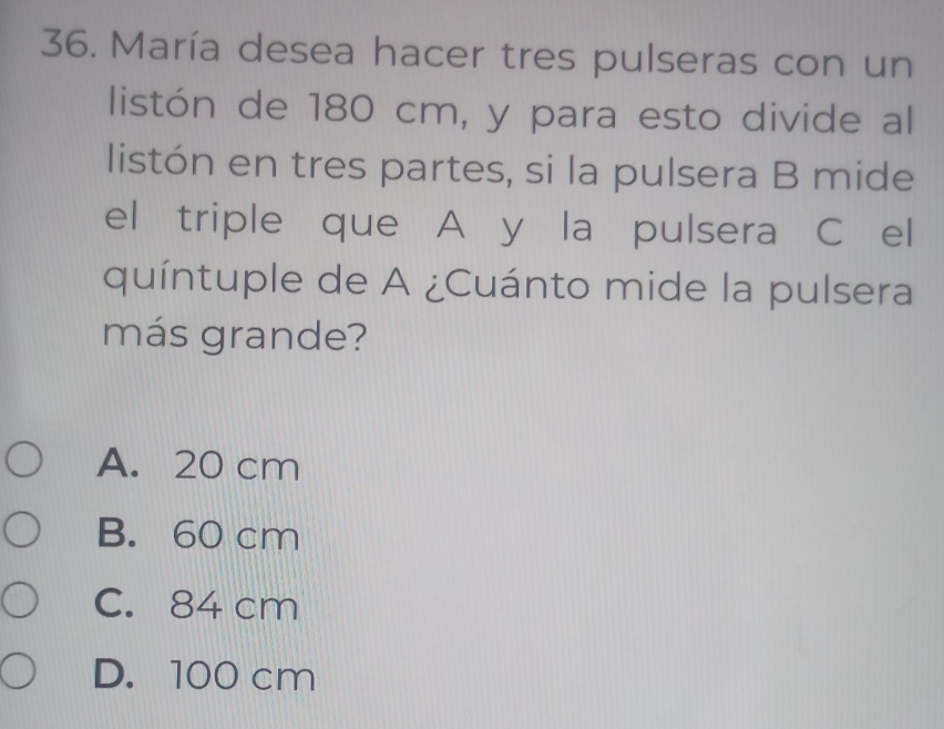 María desea hacer tres pulseras con un
listón de 180 cm, y para esto divide al
listón en tres partes, si la pulsera B mide
el triple que A y la pulsera C el
quíntuple de A ¿Cuánto mide la pulsera
más grande?
A. 20 cm
B. 60 cm
C. 84 cm
D. 100 cm