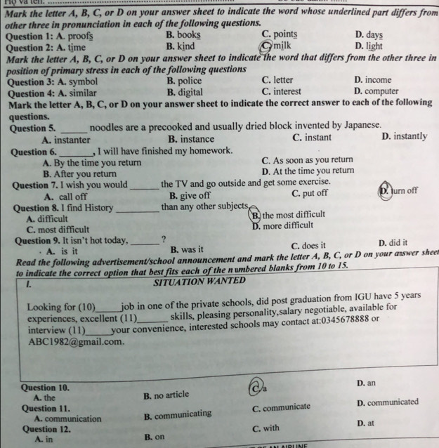 Hộ và tên.
Mark the letter A, B, C, or D on your answer sheet to indicate the word whose underlined part differs from
other three in pronunciation in each of the following questions.
Question 1: A. proofs B. books C. points D. light D. days
Question 2: A. time B. kind Cymilk
Mark the letter A, B, C, or D on your answer sheet to indicate the word that differs from the other three in
position of primary stress in each of the following questions
Question 3: A. symbol B. police C. letter D. income
Question 4: A. similar B. digital C. interest D. computer
Mark the letter A, B, C, or D on your answer sheet to indicate the correct answer to each of the following
questions.
Question 5. _noodles are a precooked and usually dried block invented by Japanese.
A. instanter B. instance C. instant D. instantly
Question 6. _, I will have finished my homework.
A. By the time you return C. As soon as you return
B. After you return D. At the time you return
Question 7. I wish you would _the TV and go outside and get some exercise.
A. call off B. give off C. put off D. turn off
Question 8. 1 find History_ than any other subjects
A. difficult B the most difficult
C. most difficult D. more difficult
Question 9. It isn’t hot today, _?
A. is it B. was it C. does it D. did it
Read the following advertisement/school announcement and mark the letter A, B, C, or D on your a swer sheet
to indicate the correct option that best fits each of the numbered blanks from 10 to 15.
1.
SITUATION WANTED
Looking for (10)_ job in one of the private schools, did post graduation from IGU have 5 years
experiences, excellent (11)_ skills, pleasing personality,salary negotiable, available for
interview (11)_ your convenience, interested schools may contact at:0345678888 or
ABC1982@gmail.com.
Question 10. a D. an
A. the
B. no article
Question 11. C. communicate D. communicated
A. communication B. communicating
Question 12. C. with D. at
A. in B. on