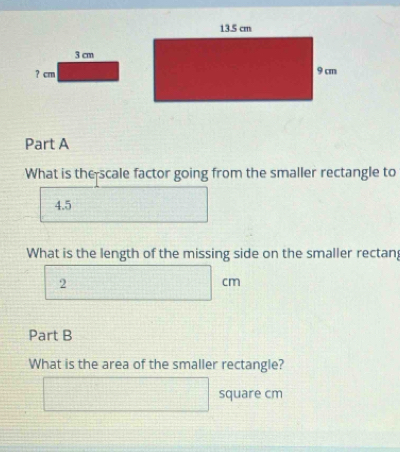 3 cm
? cm
Part A 
What is the scale factor going from the smaller rectangle to
4.5
What is the length of the missing side on the smaller rectan
2
cm
Part B 
What is the area of the smaller rectangle?
square cm