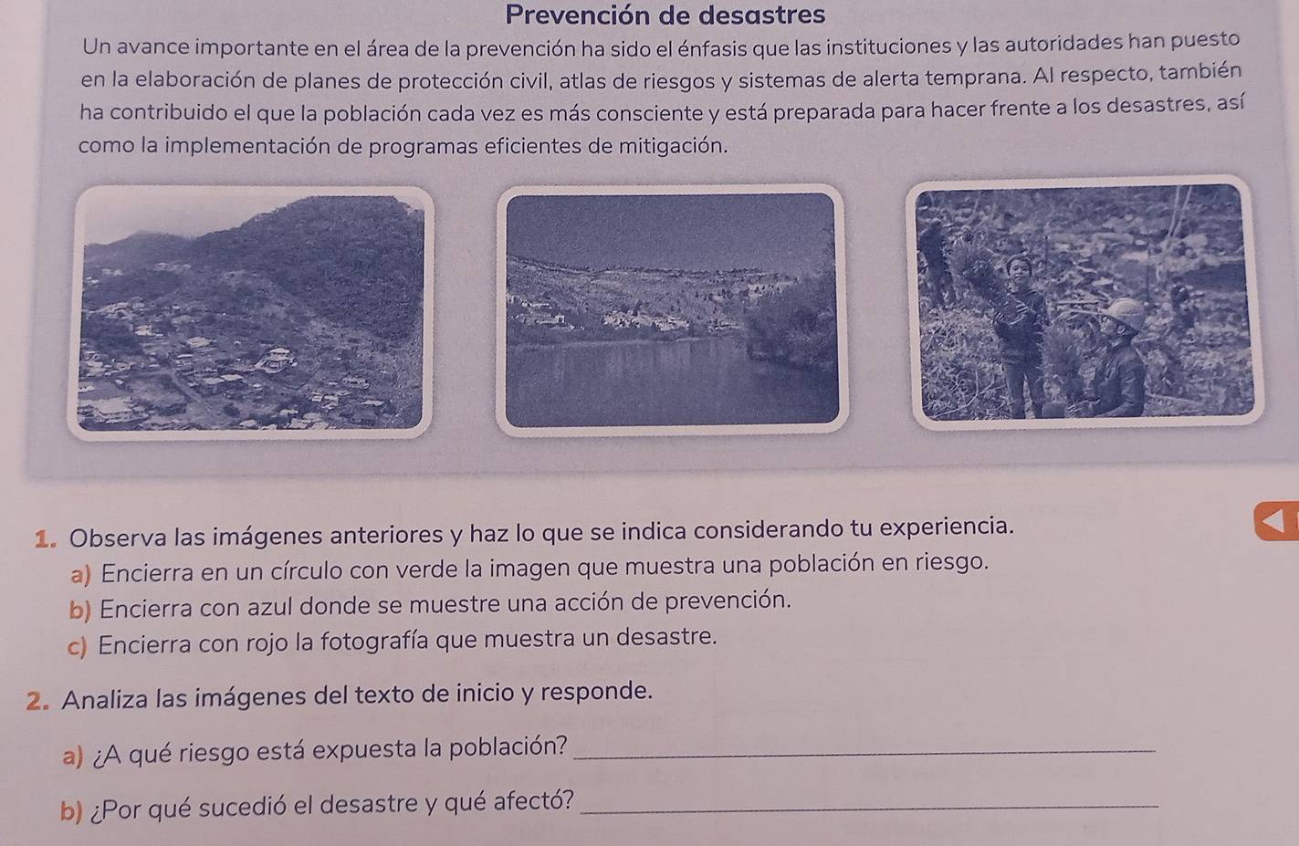 Prevención de desastres 
Un avance importante en el área de la prevención ha sido el énfasis que las instituciones y las autoridades han puesto 
en la elaboración de planes de protección civil, atlas de riesgos y sistemas de alerta temprana. Al respecto, también 
ha contribuido el que la población cada vez es más consciente y está preparada para hacer frente a los desastres, así 
como la implementación de programas eficientes de mitigación. 
1. Observa las imágenes anteriores y haz lo que se indica considerando tu experiencia. 
a) Encierra en un círculo con verde la imagen que muestra una población en riesgo. 
b) Encierra con azul donde se muestre una acción de prevención. 
c) Encierra con rojo la fotografía que muestra un desastre. 
2. Analiza las imágenes del texto de inicio y responde. 
a) ¿A qué riesgo está expuesta la población?_ 
b) ¿Por qué sucedió el desastre y qué afectó?_