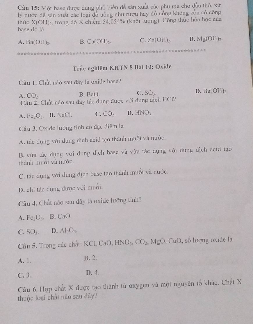 Một base được dùng phổ biển để sản xuất các phụ gia cho dầu thô, xử
lý nước đề sản xuất các loại đồ uống như rượu hay đồ uống không cồn có công
thức X(OH)_2 , trong đó X chiếm 54,054% (khổi lượng). Công thức hóa học của
base đó là
A. Ba(OH)_2. B. Ca(OH)_2. C. Zn(OH)_2. D. Mg(OH)_2.
Trắc nghiệm KHTN 8 Bài 10:O xide
Câu 1. Chất nào sau đây là oxide base?
A. CO_2. B. BaO. C. SO_3. D. Ba(OH)_2. Câu 2. Chất nào sau dây tác dụng được với dung dịch HCl?
A. Fe_2O_3 B. NaCl. C. CO_2. D. HNO_3.
Câu 3. Oxide lưỡng tính có đặc điểm là
A. tác dụng với dung dịch acid tạo thành muối và nước.
B. vừa tác dụng với dung dịch base và vừa tác dụng với dung dịch acid tạo
thành muổi và nước.
C. tác dụng với dung dịch base tạo thành muối và nước.
D. chi tác dụng được với muối.
Câu 4. Chất nào sau đây là oxide lưỡng tính?
A. Fe_2O_3. B. CaO.
C. SO_3. D. Al_2O_3.
Câu 5. Trong các chất: KC 1.CaO HNO_3,CO_2,MgO CuO 9, số lượng oxide là
A. 1 B. 2.
C. 3.
D. 4.
Câu 6. Hợp chất X được tạo thành từ oxygen và một nguyên tố khác. Chất X
thuộc loại chất nào sau đây?