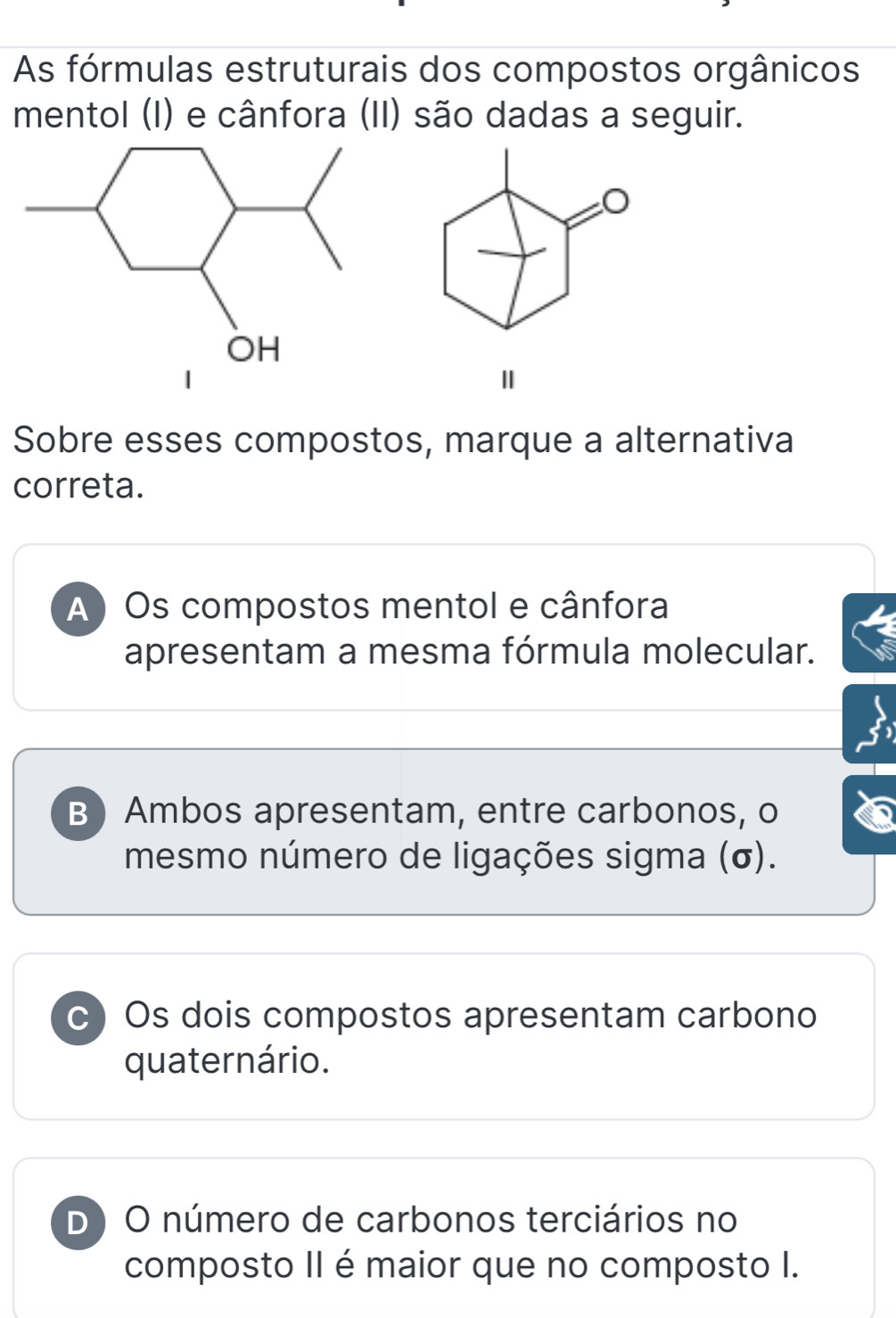 As fórmulas estruturais dos compostos orgânicos
mentol (I) e cânfora (II) são dadas a seguir.
Ⅱ
Sobre esses compostos, marque a alternativa
correta.
A) Os compostos mentol e cânfora
apresentam a mesma fórmula molecular.
B Ambos apresentam, entre carbonos, o
mesmo número de ligações sigma (σ).
c) Os dois compostos apresentam carbono
quaternário.
D ) O número de carbonos terciários no
composto II é maior que no composto I.