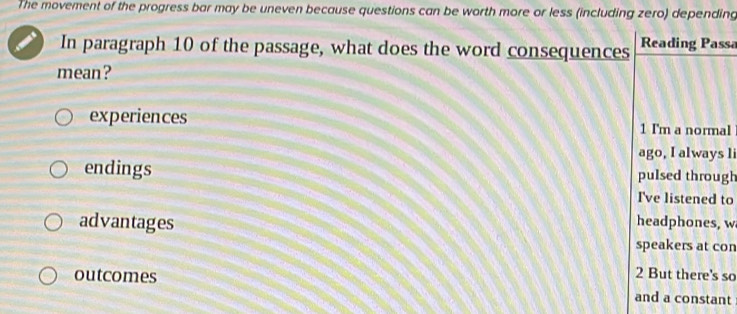 The movement of the progress bar may be uneven because questions can be worth more or less (including zero) depending 
In paragraph 10 of the passage, what does the word consequences Reading Passa 
mean? 
experiences 1 I'm a normal 
ago, I always l 
endings pulsed through 
I've listened to 
advantages headphones, w 
speakers at con
2 But there's so 
outcomes and a constant