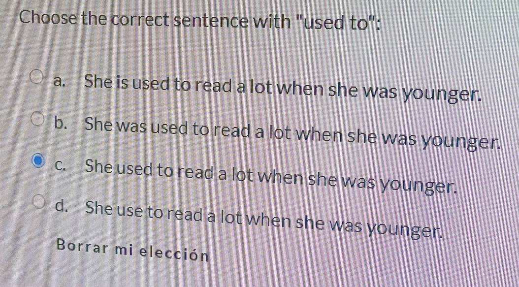 Choose the correct sentence with "used to":
a. She is used to read a lot when she was younger.
b. She was used to read a lot when she was younger.
c. She used to read a lot when she was younger.
d. She use to read a lot when she was younger.
Borrar mi elección