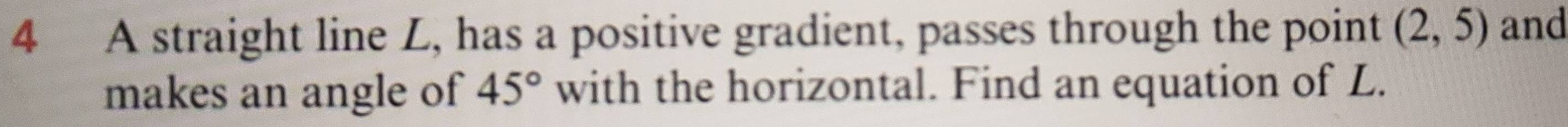 A straight line L, has a positive gradient, passes through the point (2,5) and 
makes an angle of 45° with the horizontal. Find an equation of L.