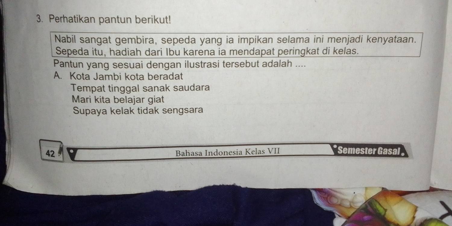 Perhatikan pantun berikut!
Nabil sangat gembira, sepeda yang ia impikan selama ini menjadi kenyataan.
Sepeda itu, hadiah dari Ibu karena ia mendapat peringkat di kelas.
Pantun yang sesuai dengan ilustrasi tersebut adalah ....
A. Kota Jambi kota beradat
Tempat tinggal sanak saudara
Mari kita belajar giat
Supaya kelak tidak sengsara
42
Bahasa Indonesia Kelas VII * Semester Gasal