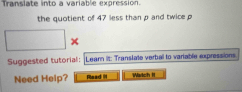 Translate into a variable expression. 
the quotient of 47 less than p and twice p
Suggested tutorial: |Learn It: Translate verbal to variable expressions. 
Need Help? Read it Watch it