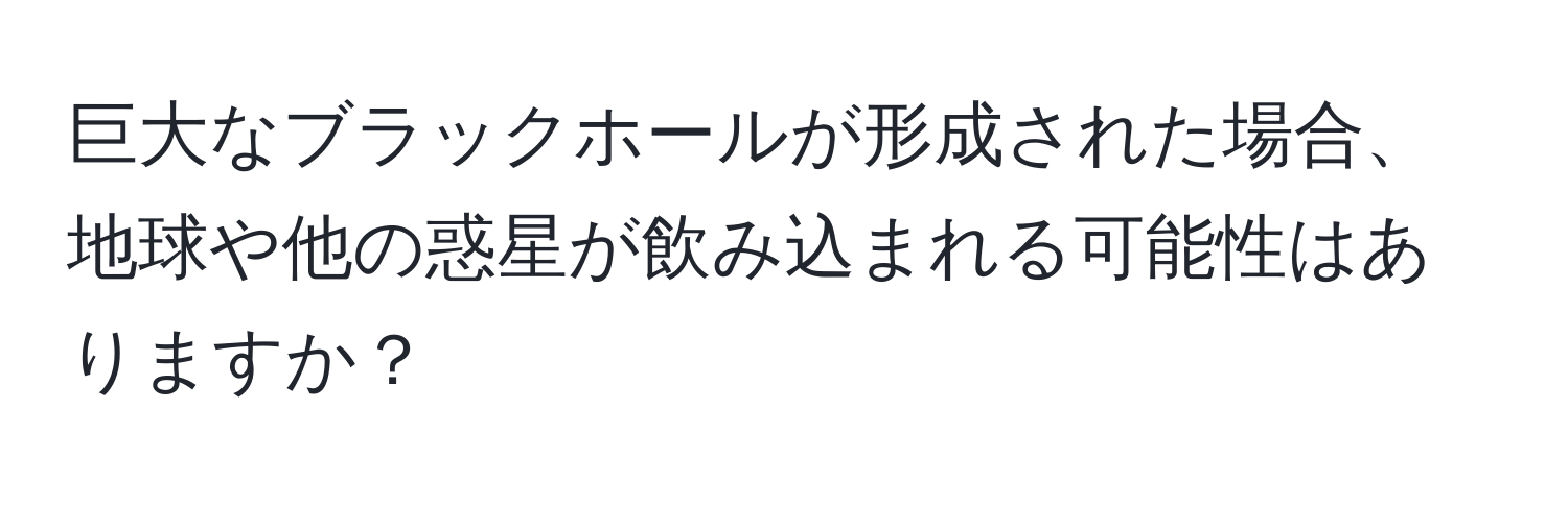 巨大なブラックホールが形成された場合、地球や他の惑星が飲み込まれる可能性はありますか？