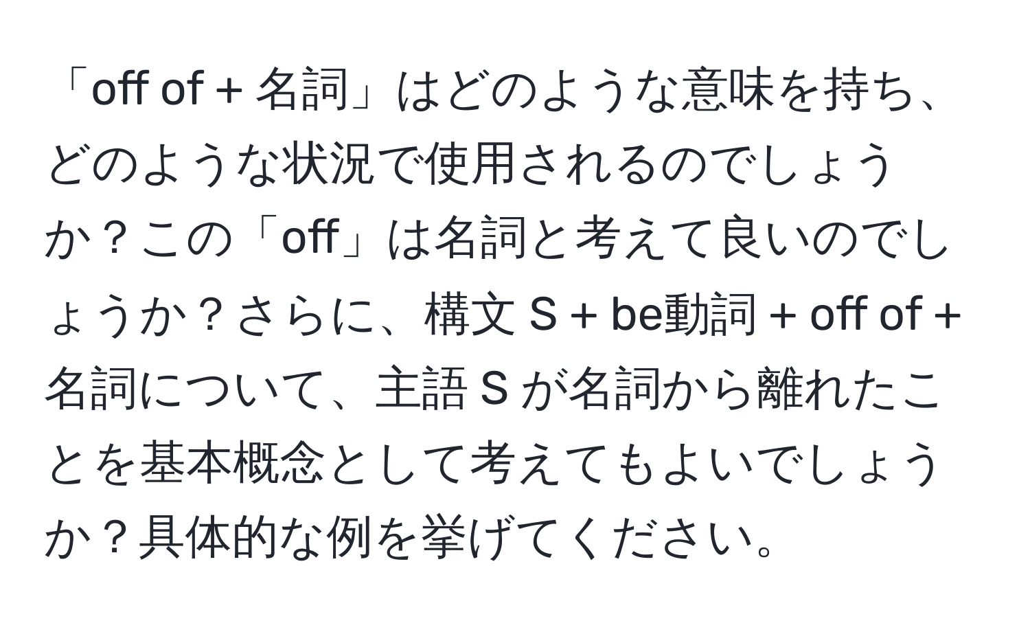 「off of + 名詞」はどのような意味を持ち、どのような状況で使用されるのでしょうか？この「off」は名詞と考えて良いのでしょうか？さらに、構文 S + be動詞 + off of + 名詞について、主語 S が名詞から離れたことを基本概念として考えてもよいでしょうか？具体的な例を挙げてください。