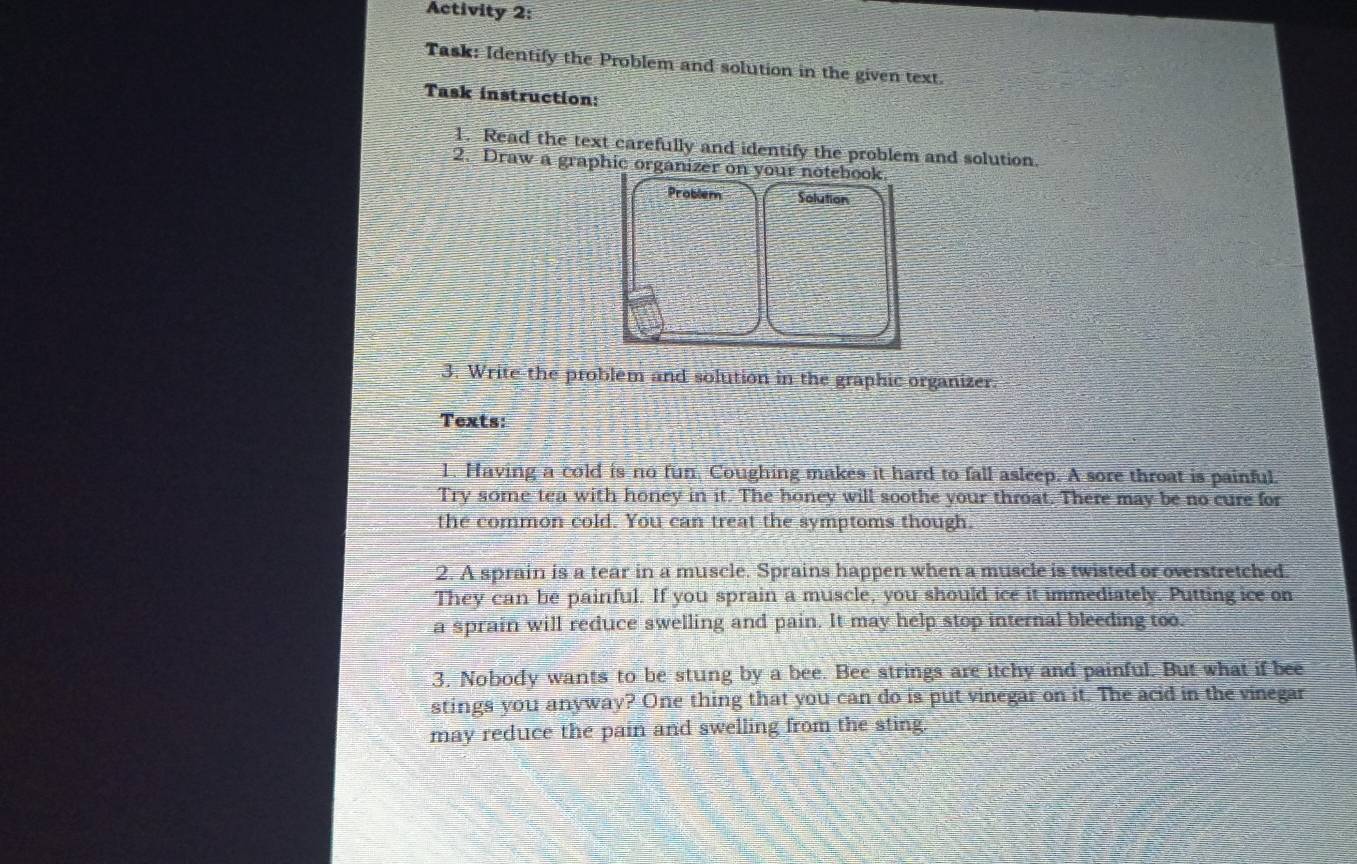 Activity 2: 
Task: Identify the Problem and solution in the given text. 
Task instruction: 
1. Read the text carefully and identify the problem and solution. 
2. Draw a graphic organizer on your notebook 
Problem Solution 
3. Write the problem and solution in the graphic organizer. 
Texts: 
1. Having a cold is no fun, Coughing makes it hard to fall asleep. A sore throat is painful. 
Try some tea with honey in it. The honey will soothe your throat. There may be no cure for 
the common cold. You can treat the symptoms though. 
2. A sprain is a tear in a muscle. Sprains happen when a muscle is twisted or overstretched. 
They can be painful. If you sprain a muscle, you should ice it immediately. Putting ice on 
a sprain will reduce swelling and pain. It may help stop internal bleeding too. 
3. Nobody wants to be stung by a bee. Bee strings are itchy and painful. But what if bee 
stings you anyway? One thing that you can do is put vinegar on it. The acid in the vinegar 
may reduce the pain and swelling from the sting.