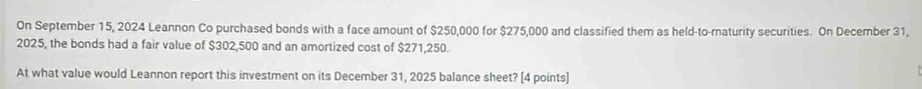 On September 15, 2024 Leannon Co purchased bonds with a face amount of $250,000 for $275,000 and classified them as held-to-maturity securities. On December 31, 
2025, the bonds had a fair value of $302,500 and an amortized cost of $271,250. 
At what value would Leannon report this investment on its December 31, 2025 balance sheet? [4 points]